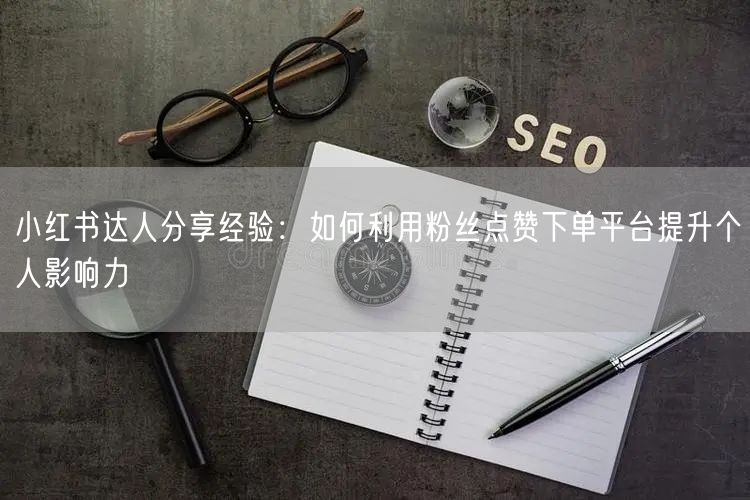 小红书达人分享经验：如何利用粉丝点赞下单平台提升个人影响力