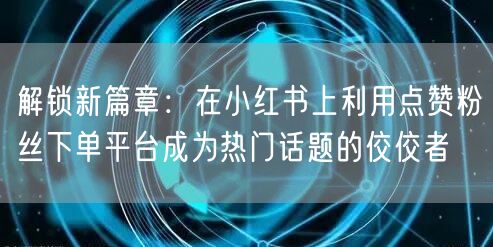 解锁新篇章：在小红书上利用点赞粉丝下单平台成为热门话题的佼佼者