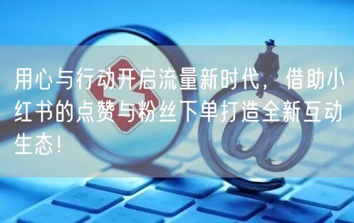 用心与行动开启流量新时代，借助小红书的点赞与粉丝下单打造全新互动生态！