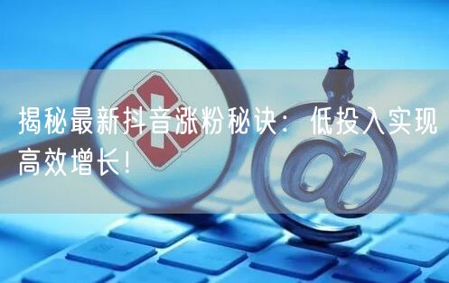 揭秘最新抖音涨粉秘诀：低投入实现高效增长！