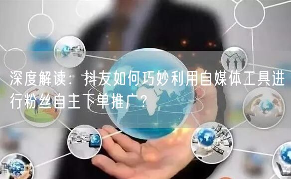 深度解读：抖友如何巧妙利用自媒体工具进行粉丝自主下单推广？