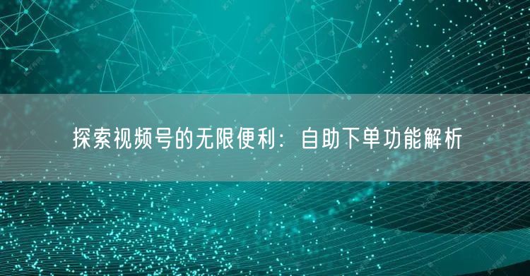 探索视频号的无限便利：自助下单功能解析