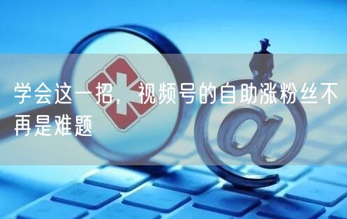 学会这一招，视频号的自助涨粉丝不再是难题