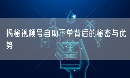 揭秘视频号自助下单背后的秘密与优势
