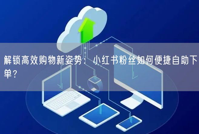 解锁高效购物新姿势：小红书粉丝如何便捷自助下单？