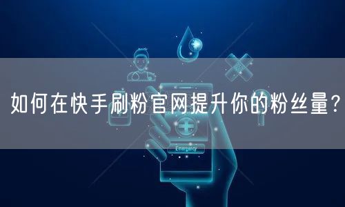 如何在快手刷粉官网提升你的粉丝量？
