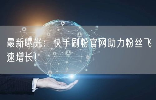 最新曝光：快手刷粉官网助力粉丝飞速增长！