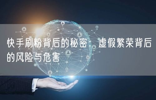 快手刷粉背后的秘密：虚假繁荣背后的风险与危害