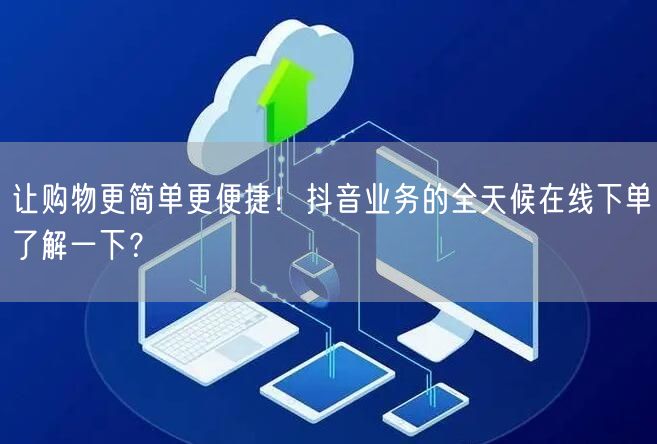 让购物更简单更便捷！抖音业务的全天候在线下单了解一下？