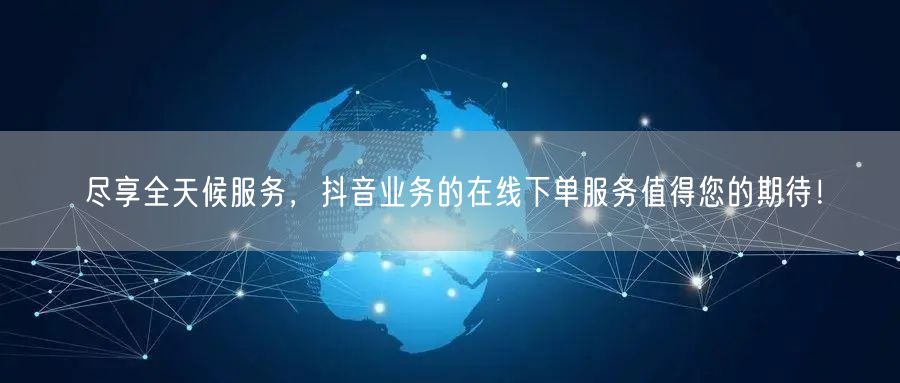 尽享全天候服务，抖音业务的在线下单服务值得您的期待！