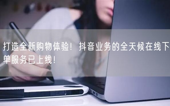 打造全新购物体验！抖音业务的全天候在线下单服务已上线！