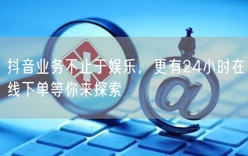 抖音业务不止于娱乐，更有24小时在线下单等你来探索