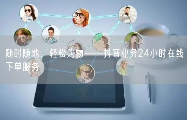 随时随地，轻松购物——抖音业务24小时在线下单服务