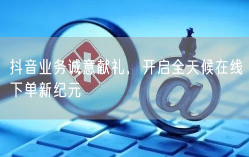 抖音业务诚意献礼，开启全天候在线下单新纪元