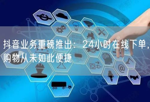 抖音业务重磅推出：24小时在线下单，购物从未如此便捷