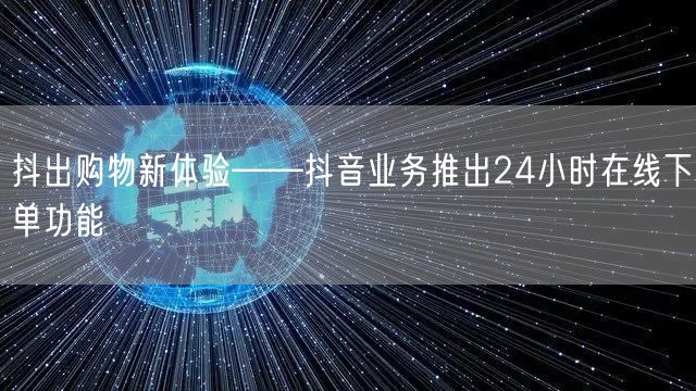 抖出购物新体验——抖音业务推出24小时在线下单功能