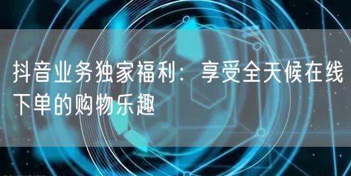 抖音业务独家福利：享受全天候在线下单的购物乐趣