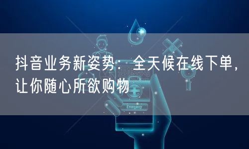 抖音业务新姿势：全天候在线下单，让你随心所欲购物