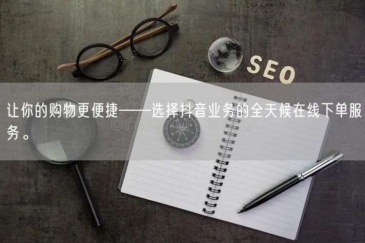 让你的购物更便捷——选择抖音业务的全天候在线下单服务。