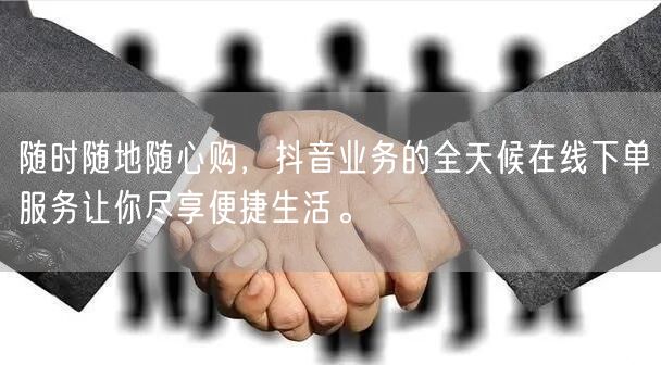 随时随地随心购，抖音业务的全天候在线下单服务让你尽享便捷生活。