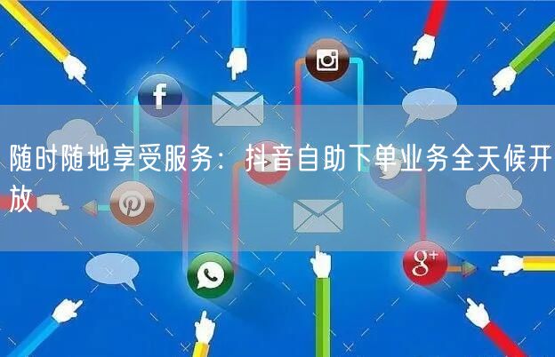 随时随地享受服务：抖音自助下单业务全天候开放