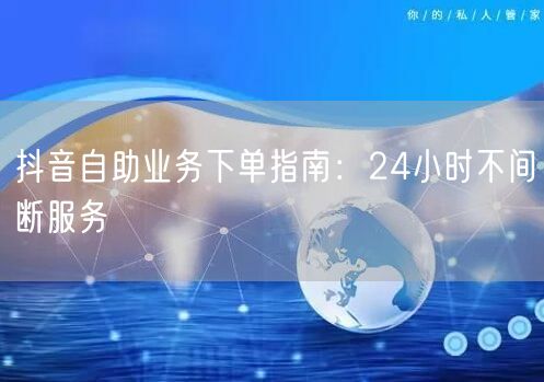 抖音自助业务下单指南：24小时不间断服务