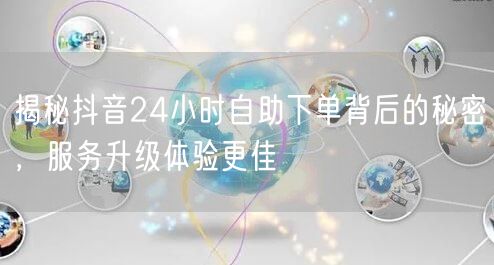 揭秘抖音24小时自助下单背后的秘密，服务升级体验更佳