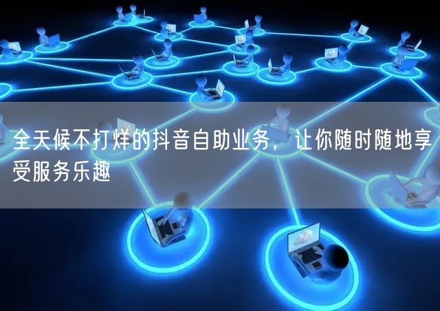 全天候不打烊的抖音自助业务，让你随时随地享受服务乐趣