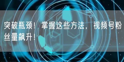 突破瓶颈！掌握这些方法，视频号粉丝量飙升！