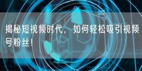 揭秘短视频时代，如何轻松吸引视频号粉丝！