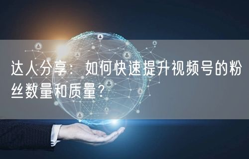 达人分享：如何快速提升视频号的粉丝数量和质量？