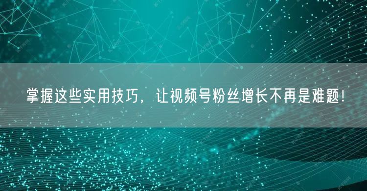 掌握这些实用技巧，让视频号粉丝增长不再是难题！