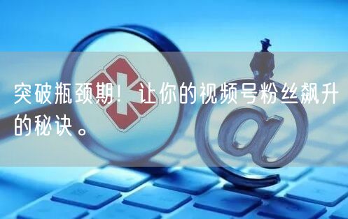 突破瓶颈期！让你的视频号粉丝飙升的秘诀。