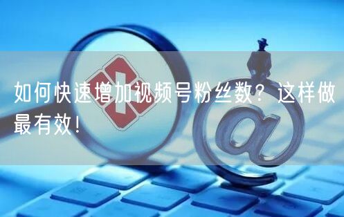 如何快速增加视频号粉丝数？这样做最有效！