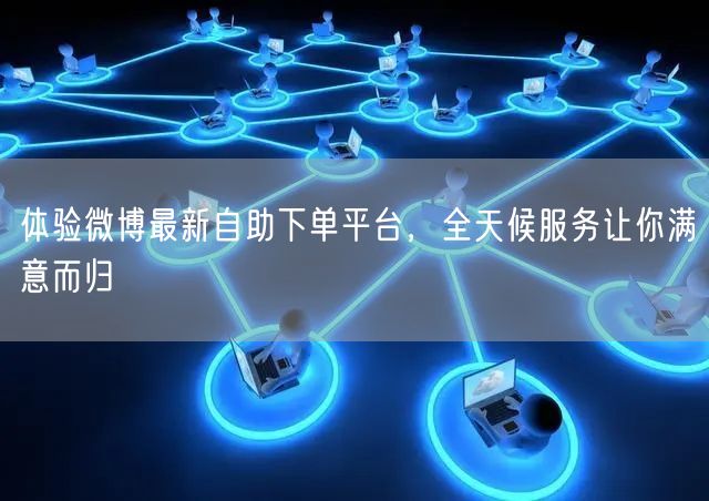 体验微博最新自助下单平台，全天候服务让你满意而归