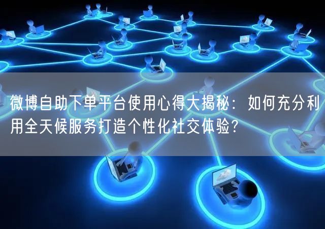 微博自助下单平台使用心得大揭秘：如何充分利用全天候服务打造个性化社交体验？