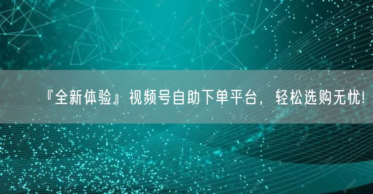 『全新体验』视频号自助下单平台，轻松选购无忧!