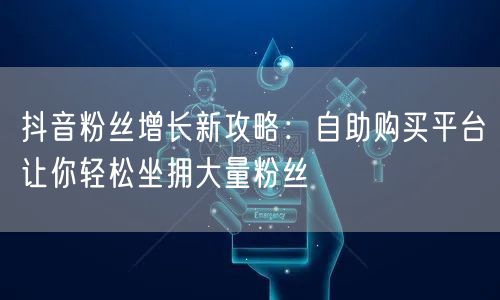 抖音粉丝增长新攻略：自助购买平台让你轻松坐拥大量粉丝