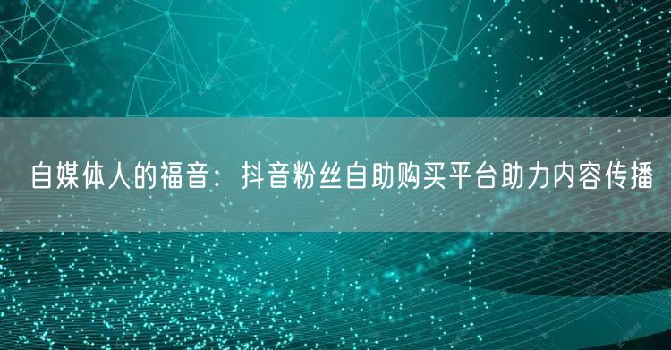 自媒体人的福音：抖音粉丝自助购买平台助力内容传播