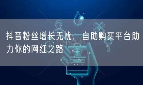 抖音粉丝增长无忧，自助购买平台助力你的网红之路