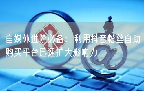 自媒体进阶必备：利用抖音粉丝自助购买平台迅速扩大影响力