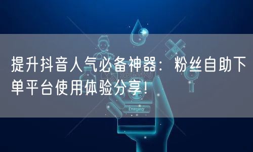 提升抖音人气必备神器：粉丝自助下单平台使用体验分享！