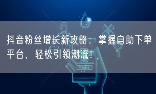抖音粉丝增长新攻略：掌握自助下单平台，轻松引领潮流！