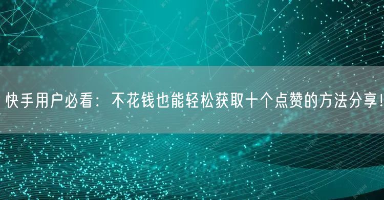 快手用户必看：不花钱也能轻松获取十个点赞的方法分享！