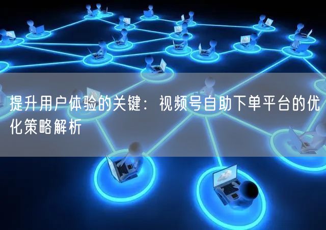 提升用户体验的关键：视频号自助下单平台的优化策略解析
