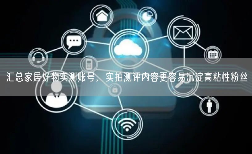 汇总家居好物实测账号，实拍测评内容更容易沉淀高粘性粉丝