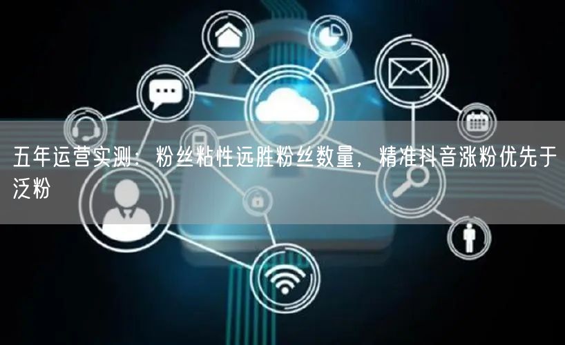 五年运营实测：粉丝粘性远胜粉丝数量，精准抖音涨粉优先于泛粉