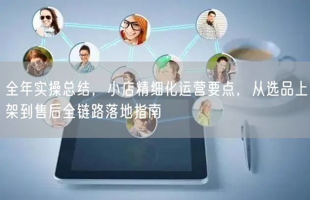全年实操总结,小店精细化运营要点,从选品上架到售后全链路落地指南