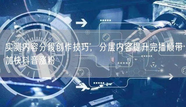 实测内容分段创作技巧,分层内容提升完播顺带加快抖音涨粉