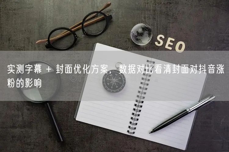 实测字幕 + 封面优化方案,数据对比看清封面对抖音涨粉的影响